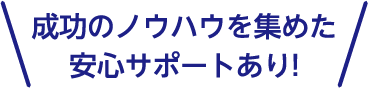 成功のノウハウを集めた安心サポートあり!